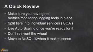 A Quick Review
• Make sure you have good
metrics/monitoring/logging tools in place
• Split tiers into individual services ( SOA )
• Use Auto Scaling once you’re ready for it
• Don’t reinvent the wheel
• Move to NoSQL if/when it makes sense
 