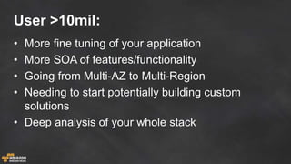 User >10mil:
• More fine tuning of your application
• More SOA of features/functionality
• Going from Multi-AZ to Multi-Region
• Needing to start potentially building custom
solutions
• Deep analysis of your whole stack
 