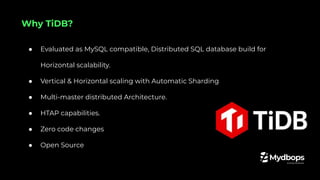 ● Evaluated as MySQL compatible, Distributed SQL database build for
Horizontal scalability.
● Vertical & Horizontal scaling with Automatic Sharding
● Multi-master distributed Architecture.
● HTAP capabilities.
● Zero code changes
● Open Source
Why TiDB?
 