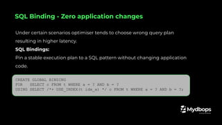 Under certain scenarios optimiser tends to choose wrong query plan
resulting in higher latency.
SQL Bindings:
Pin a stable execution plan to a SQL pattern without changing application
code.
CREATE GLOBAL BINDING
FOR SELECT c FROM t WHERE a = ? AND b = ?
USING SELECT /*+ USE_INDEX(t idx_a) */ c FROM t WHERE a = ? AND b = ?;
SQL Binding - Zero application changes
 