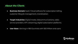 ● Business Domain: SaaS / Cloud software for subscription billing,
customer lifecycle management, monetization.
● Target Industries: Digital media, telecommunications, video
service providers, OTT, streaming, digital subscription platforms.
● User Base : Serving in 180 Countries with 920 Million end users
About the Client:
 