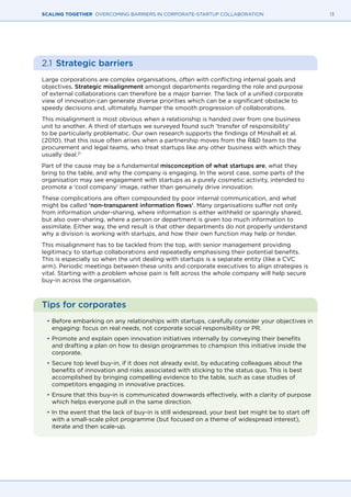 13SCALING TOGETHER OVERCOMING BARRIERS IN CORPORATE-STARTUP COLLABORATION
2.1 	Strategic barriers
Large corporations are complex organisations, often with conflicting internal goals and
objectives. Strategic misalignment amongst departments regarding the role and purpose
of external collaborations can therefore be a major barrier. The lack of a unified corporate
view of innovation can generate diverse priorities which can be a significant obstacle to
speedy decisions and, ultimately, hamper the smooth progression of collaborations.
This misalignment is most obvious when a relationship is handed over from one business
unit to another. A third of startups we surveyed found such ‘transfer of responsibility’
to be particularly problematic. Our own research supports the findings of Minshall et al.
(2010), that this issue often arises when a partnership moves from the R&D team to the
procurement and legal teams, who treat startups like any other business with which they
usually deal.21
Part of the cause may be a fundamental misconception of what startups are, what they
bring to the table, and why the company is engaging. In the worst case, some parts of the
organisation may see engagement with startups as a purely cosmetic activity, intended to
promote a ‘cool company’ image, rather than genuinely drive innovation.
These complications are often compounded by poor internal communication, and what
might be called ‘non-transparent information flows’. Many organisations suffer not only
from information under-sharing, where information is either withheld or sparingly shared,
but also over-sharing, where a person or department is given too much information to
assimilate. Either way, the end result is that other departments do not properly understand
why a division is working with startups, and how their own function may help or hinder.
This misalignment has to be tackled from the top, with senior management providing
legitimacy to startup collaborations and repeatedly emphasising their potential benefits.
This is especially so when the unit dealing with startups is a separate entity (like a CVC
arm). Periodic meetings between these units and corporate executives to align strategies is
vital. Starting with a problem whose pain is felt across the whole company will help secure
buy-in across the organisation.
Tips for corporates
•	Before embarking on any relationships with startups, carefully consider your objectives in
engaging: focus on real needs, not corporate social responsibility or PR.
•	Promote and explain open innovation initiatives internally by conveying their benefits
and drafting a plan on how to design programmes to champion this initiative inside the
corporate.
•	Secure top level buy-in, if it does not already exist, by educating colleagues about the
benefits of innovation and risks associated with sticking to the status quo. This is best
accomplished by bringing compelling evidence to the table, such as case studies of
competitors engaging in innovative practices.
•	Ensure that this buy-in is communicated downwards effectively, with a clarity of purpose
which helps everyone pull in the same direction.
•	In the event that the lack of buy-in is still widespread, your best bet might be to start off
with a small-scale pilot programme (but focused on a theme of widespread interest),
iterate and then scale-up.
 