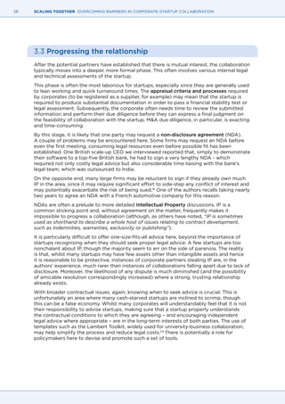 28 SCALING TOGETHER OVERCOMING BARRIERS IN CORPORATE-STARTUP COLLABORATION
3.3 Progressing the relationship
After the potential partners have established that there is mutual interest, the collaboration
typically moves into a deeper, more formal phase. This often involves various internal legal
and technical assessments of the startup.
This phase is often the most laborious for startups, especially since they are generally used
to lean working and quick turnaround times. The appraisal criteria and processes required
by corporates (to be registered as a supplier, for example) may mean that the startup is
required to produce substantial documentation in order to pass a financial stability test or
legal assessment. Subsequently, the corporate often needs time to review the submitted
information and perform their due diligence before they can express a final judgment on
the feasibility of collaboration with the startup. M&A due diligence, in particular, is exacting
and time-consuming.
By this stage, it is likely that one party may request a non-disclosure agreement (NDA).
A couple of problems may be encountered here. Some firms may request an NDA before
even the first meeting, consuming legal resources even before possible fit has been
established. One British scale-up CEO we interviewed reported that, simply to demonstrate
their software to a top-five British bank, he had to sign a very lengthy NDA - which
required not only costly legal advice but also considerable time liaising with the bank’s
legal team, which was outsourced to India.
On the opposite end, many large firms may be reluctant to sign if they already own much
IP in the area, since it may require significant effort to side-step any conflict of interest and
may potentially exacerbate the risk of being sued.19
One of the authors recalls taking nearly
two years to agree an NDA with a French automotive company for this reason.
NDAs are often a prelude to more detailed Intellectual Property discussions. IP is a
common sticking point and, without agreement on the matter, frequently makes it
impossible to progress a collaboration (although, as others have noted, “IP is sometimes
used as shorthand to describe a whole host of issues relating to contract development,
such as indemnities, warranties, exclusivity or publishing”).
It is particularly difficult to offer one-size-fits-all advice here, beyond the importance of
startups recognising when they should seek proper legal advice. A few startups are too
nonchalant about IP, though the majority seem to err on the side of paranoia. The reality
is that, whilst many startups may have few assets other than intangible assets and hence
it is reasonable to be protective, instances of corporate partners stealing IP are, in the
authors’ experience, much rarer than instances of collaborations falling apart due to lack of
disclosure. Moreover, the likelihood of any dispute is much diminished (and the possibility
of amicable resolution correspondingly increased) where a strong, trusting relationship
already exists.
With broader contractual issues, again, knowing when to seek advice is crucial. This is
unfortunately an area where many cash-starved startups are inclined to scrimp, though
this can be a false economy. Whilst many corporates will understandably feel that it is not
their responsibility to advise startups, making sure that a startup properly understands
the contractual conditions to which they are agreeing – and encouraging independent
legal advice where appropriate – are in the long-term interests of both parties. The use of
templates such as the Lambert Toolkit, widely used for university-business collaboration,
may help simplify the process and reduce legal costs.54
There is potentially a role for
policymakers here to devise and promote such a set of tools.
 