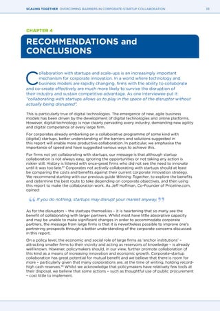33SCALING TOGETHER OVERCOMING BARRIERS IN CORPORATE-STARTUP COLLABORATION
CHAPTER 4
RECOMMENDATIONS and
CONCLUSIONS
C
ollaboration with startups and scale-ups is an increasingly important
mechanism for corporate innovation. In a world where technology and
business models are rapidly changing, firms with the ability to collaborate
and co-create effectively are much more likely to survive the disruption of
their industry and sustain competitive advantage. As one interviewee put it:
“collaborating with startups allows us to play in the space of the disruptor without
actually being disrupted”.
This is particularly true of digital technologies. The emergence of new, agile business
models has been driven by the development of digital technologies and online platforms.
However, digital technology is now clearly pervading every industry, demanding new agility
and digital competence of every large firm.
For corporates already embarking on a collaborative programme of some kind with
(digital) startups, better understanding of the barriers and solutions suggested in
this report will enable more productive collaboration. In particular, we emphasise the
importance of speed and have suggested various ways to achieve this.
For firms not yet collaborating with startups, our message is that although startup
collaboration is not always easy, ignoring the opportunities or not taking any action is
riskier still. History is littered with once-great firms who did not see the need to innovate
until it was too late.57
Corporates not actively collaborating with startups should at least
be comparing the costs and benefits against their current corporate innovation strategy.
We recommend starting with our previous guide Winning Together, to explore the benefits
and determine the best route to take depending on corporate objectives, and then using
this report to make the collaboration work. As Jeff Hoffman, Co-Founder of Priceline.com,
opined:
If you do nothing, startups may disrupt your market anyway.
As for the disruptors – the startups themselves – it is heartening that so many see the
benefit of collaborating with larger partners. Whilst most have little absorptive capacity
and may be unable to make significant changes in order to accommodate corporate
partners, the message from large firms is that it is nevertheless possible to improve one’s
partnering prospects through a better understanding of the corporate concerns discussed
in this report.
On a policy level, the economic and social role of large firms as ‘anchor institutions’ –
attracting smaller firms to their vicinity and acting as reservoirs of knowledge – is already
well known. However, policymakers should, in our view, further promote collaboration of
this kind as a means of increasing innovation and economic growth. Corporate-startup
collaboration has great potential for mutual benefit and we believe that there is room for
more – particularly given that many corporations are, at the time of writing, holding record-
high cash reserves.58
Whilst we acknowledge that policymakers have relatively few tools at
their disposal, we believe that some actions – such as thoughtful use of public procurement
– cost little to implement.
 