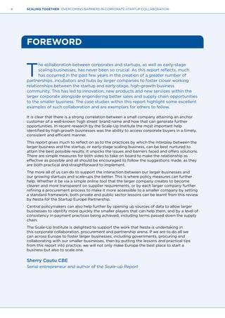 4 SCALING TOGETHER OVERCOMING BARRIERS IN CORPORATE-STARTUP COLLABORATION
FOREWORD
T
he collaboration between corporates and startups, as well as early-stage
scaling businesses, has never been so crucial. As this report reflects, much
has occurred in the past few years in the creation of a greater number of
partnerships, incubators and hubs by larger companies to foster closer working
relationships between the startup and early-stage, high-growth business
community. This has led to innovation, new products and new services within the
larger corporate alongside engendering better sales and supply chain opportunities
to the smaller business. The case studies within this report highlight some excellent
examples of such collaboration and are exemplars for others to follow.
It is clear that there is a strong correlation between a small company attaining an anchor
customer of a well-known ‘high street’ brand name and how that can generate further
opportunities. In recent research by the Scale-Up Institute the most important help
identified by high growth businesses was the ability to access corporate buyers in a timely,
consistent and efficient manner.
This report gives much to reflect on as to the practices by which the interplay between the
larger business and the startup, or early-stage scaling business, can be best nurtured to
attain the best possible results. It unpicks the issues and barriers faced and offers solutions.
There are simple measures for both sides to take on board to make the relationship as
effective as possible and all should be encouraged to follow the suggestions made, as they
are both practical and straightforward to implement.
The more all of us can do to support the interaction between our larger businesses and
our growing startups and scale-ups the better. This is where policy measures can further
help. Whether it be via a simple online tool that the larger company creates to become
clearer and more transparent on supplier requirements, or by each larger company further
refining a procurement process to make it more accessible to a smaller company by setting
a standard framework, both private and public sector lessons can be learnt from this review
by Nesta for the Startup Europe Partnership.
Central policymakers can also help further by opening up sources of data to allow larger
businesses to identify more quickly the smaller players that can help them, and by a level of
consistency in payment practices being achieved, including terms passed down the supply
chain.
The Scale-Up Institute is delighted to support the work that Nesta is undertaking in
this corporate collaboration, procurement and partnership arena. If we are to do all we
can across Europe to foster larger businesses, including governments, procuring and
collaborating with our smaller businesses, then by putting the lessons and practical tips
from this report into practice, we will not only make Europe the best place to start a
business but also to scale one.
Sherry Coutu CBE
Serial entrepreneur and author of the Scale-up Report
 
