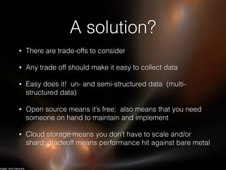 A solution?
• There are trade-offs to consider
• Any trade off should make it easy to collect data
• Easy does it! un- and semi-structured data (multi-
structured data)
• Open source means it’s free; also means that you need
someone on hand to maintain and implement
• Cloud storage means you don’t have to scale and/or
shard; tradeoff means performance hit against bare metal
Image: John Hammink
 
