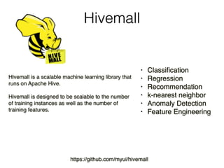 Hivemall
Hivemall is a scalable machine learning library that
runs on Apache Hive.
Hivemall is designed to be scalable to the number
of training instances as well as the number of
training features.
• Classification
• Regression
• Recommendation
• k-nearest neighbor
• Anomaly Detection
• Feature Engineering
https://github.com/myui/hivemall
 