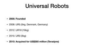 Universal Robots
• 2005: Founded
• 2008: UR5 (5kg, Denmark, Germany)

• 2012: UR10 (10kg)

• 2015: UR3 (3kg)

• 2015: Acquired for US$285 million (Teradyne)
 