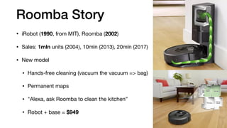 Roomba Story
• iRobot (1990, from MIT), Roomba (2002)

• Sales: 1mln units (2004), 10mln (2013), 20mln (2017)

• New model

• Hands-free cleaning (vacuum the vacuum => bag)

• Permanent maps

• "Alexa, ask Roomba to clean the kitchen”

• Robot + base = $949
 