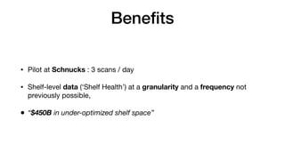 Beneﬁts
• Pilot at Schnucks : 3 scans / day

• Shelf-level data (‘Shelf Health’) at a granularity and a frequency not
previously possible,

• “$450B in under-optimized shelf space”
 