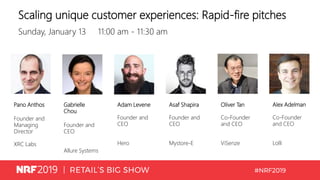 Scaling unique customer experiences: Rapid-fire pitches
Sunday, January 13 11:00 am - 11:30 am
Pano Anthos
Founder and
Managing
Director
XRC Labs
Gabrielle
Chou
Founder and
CEO
Allure Systems
Adam Levene
Founder and
CEO
Hero
Asaf Shapira
Founder and
CEO
Mystore-E
Oliver Tan
Co-Founder
and CEO
ViSenze
Alex Adelman
Co-Founder
and CEO
Lolli
 