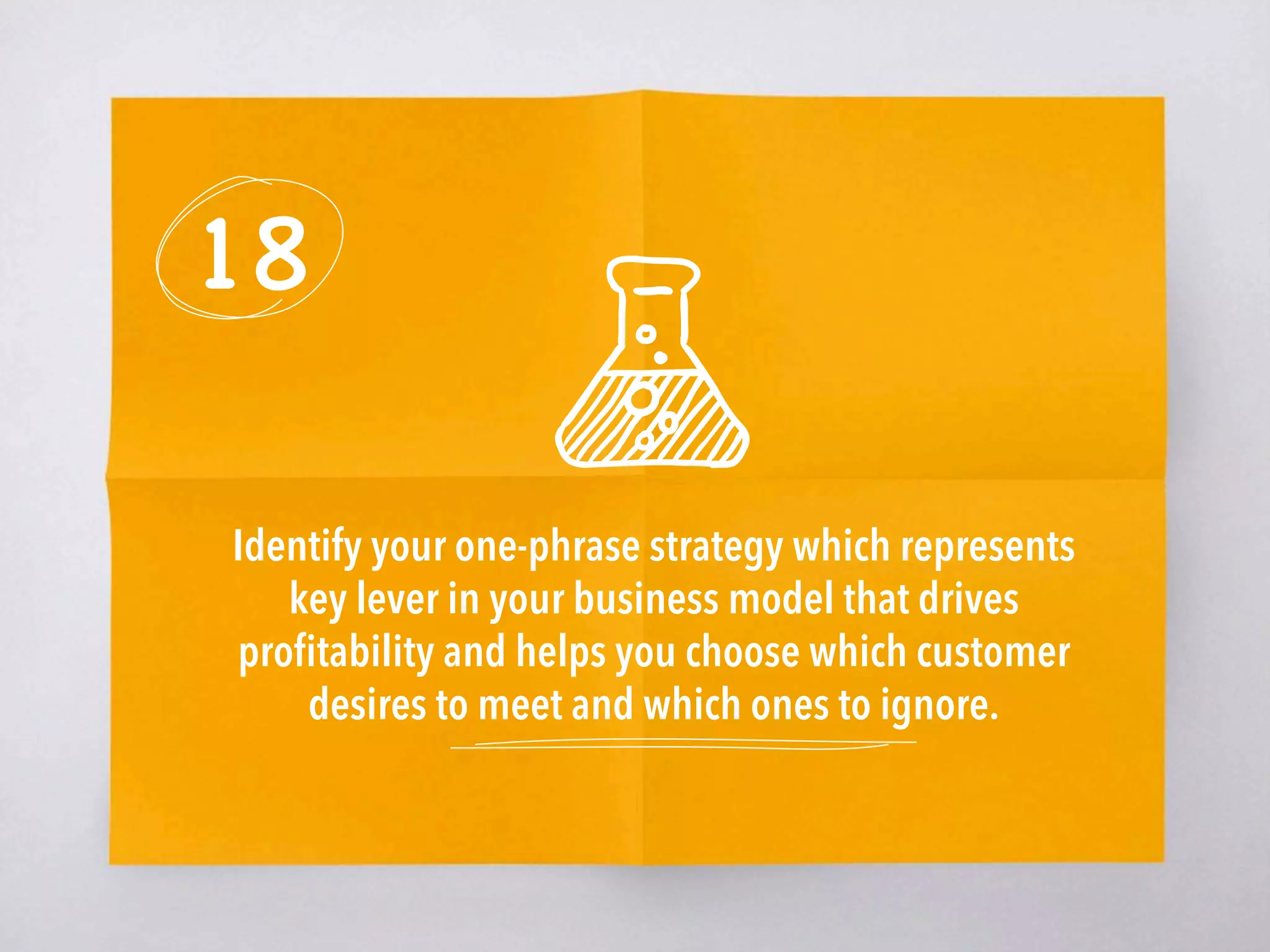 18
Identify your one-phrase strategy which represents
key lever in your business model that drives
proﬁtability and helps you choose which customer
desires to meet and which ones to ignore.
 