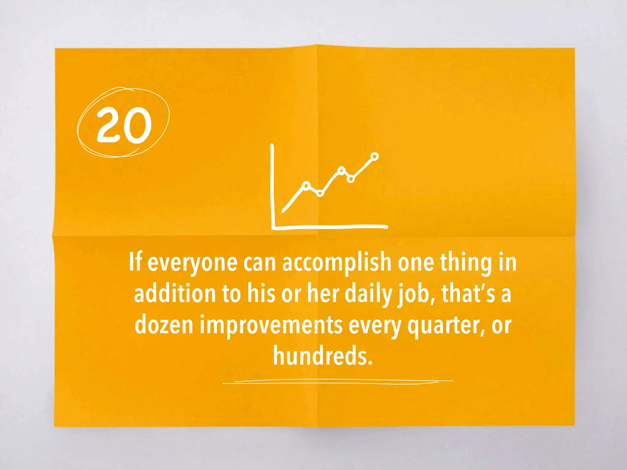 20
If everyone can accomplish one thing in
addition to his or her daily job, that’s a
dozen improvements every quarter, or
hundreds.
 