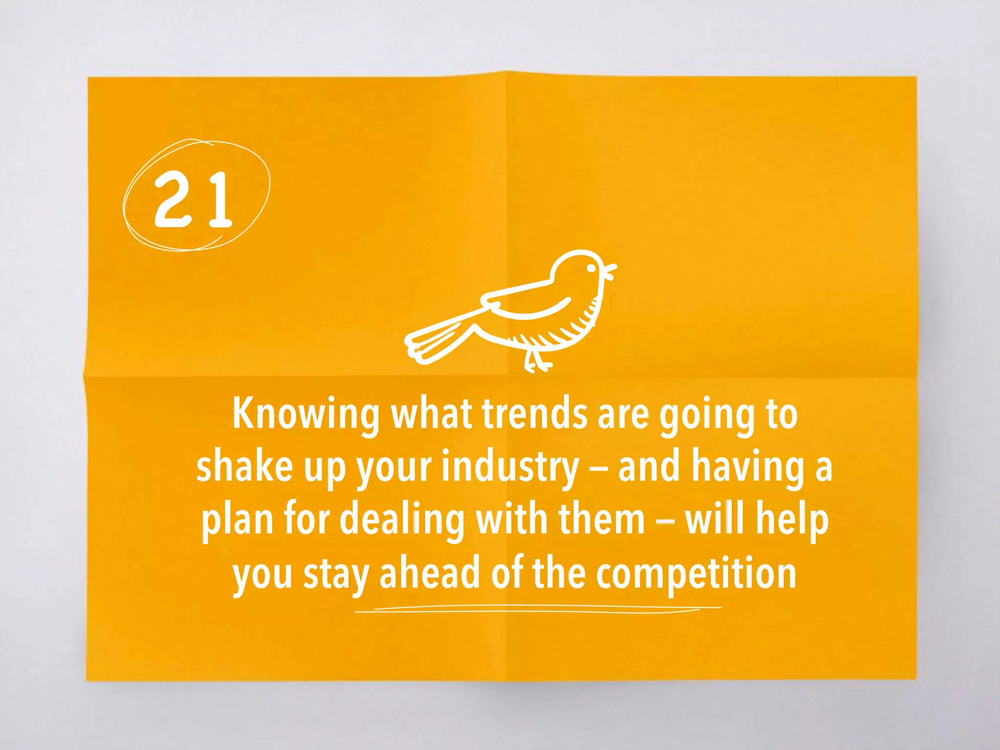 21
Knowing what trends are going to
shake up your industry — and having a
plan for dealing with them — will help
you stay ahead of the competition
 