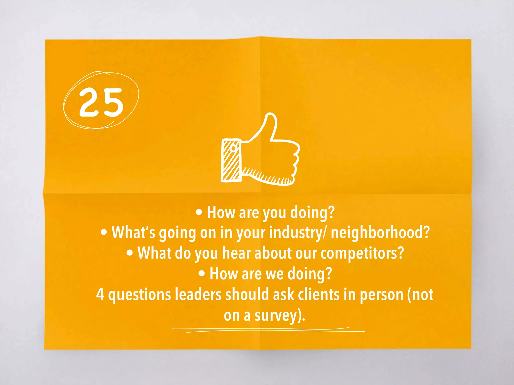 25
• How are you doing?
• What’s going on in your industry/ neighborhood?
• What do you hear about our competitors?
• How are we doing?
4 questions leaders should ask clients in person (not
on a survey). 
 