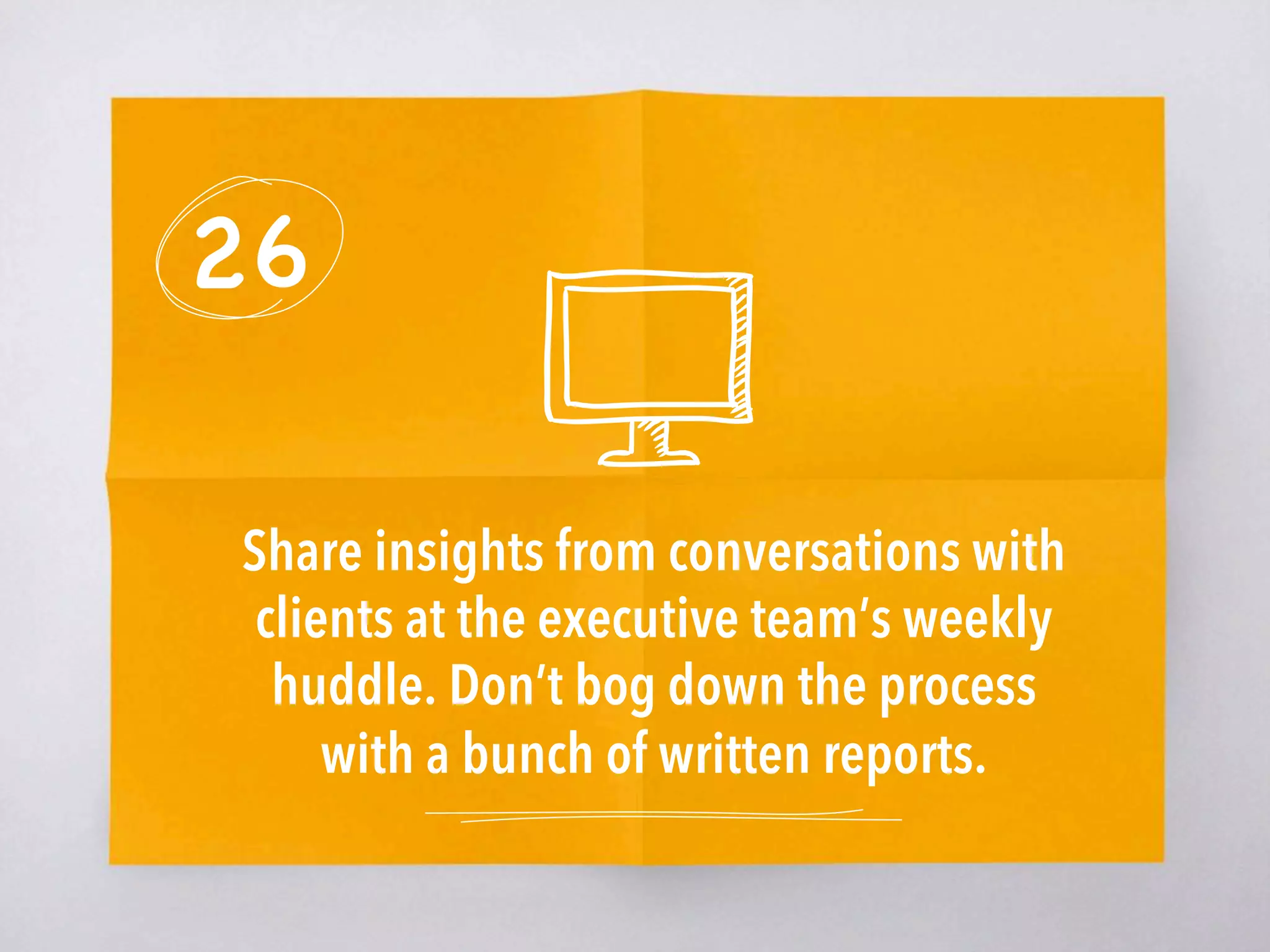 26
Share insights from conversations with
clients at the executive team’s weekly
huddle. Don’t bog down the process
with a bunch of written reports. 
 