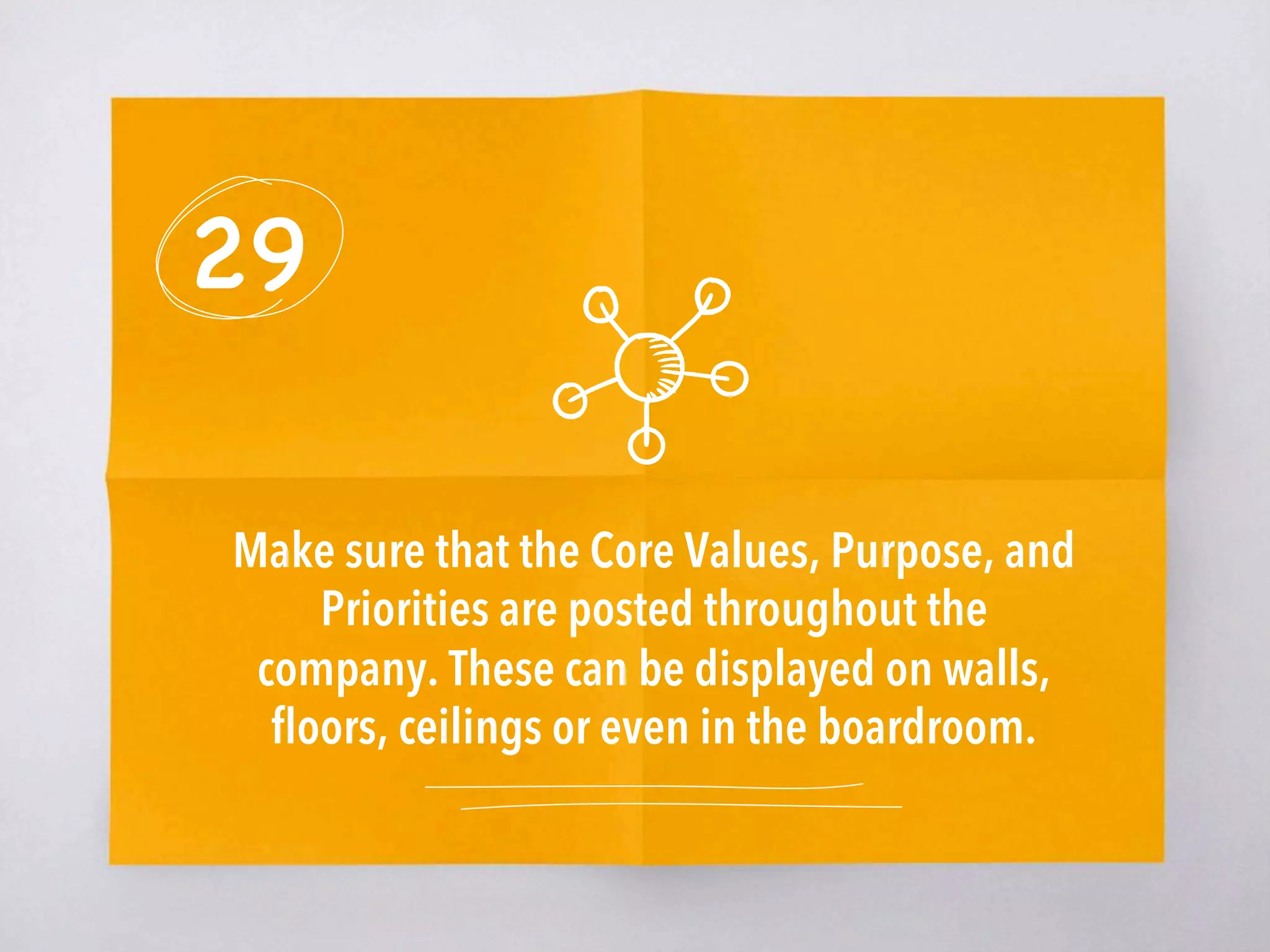 29
Make sure that the Core Values, Purpose, and
Priorities are posted throughout the
company. These can be displayed on walls,
ﬂoors, ceilings or even in the boardroom. 
 
