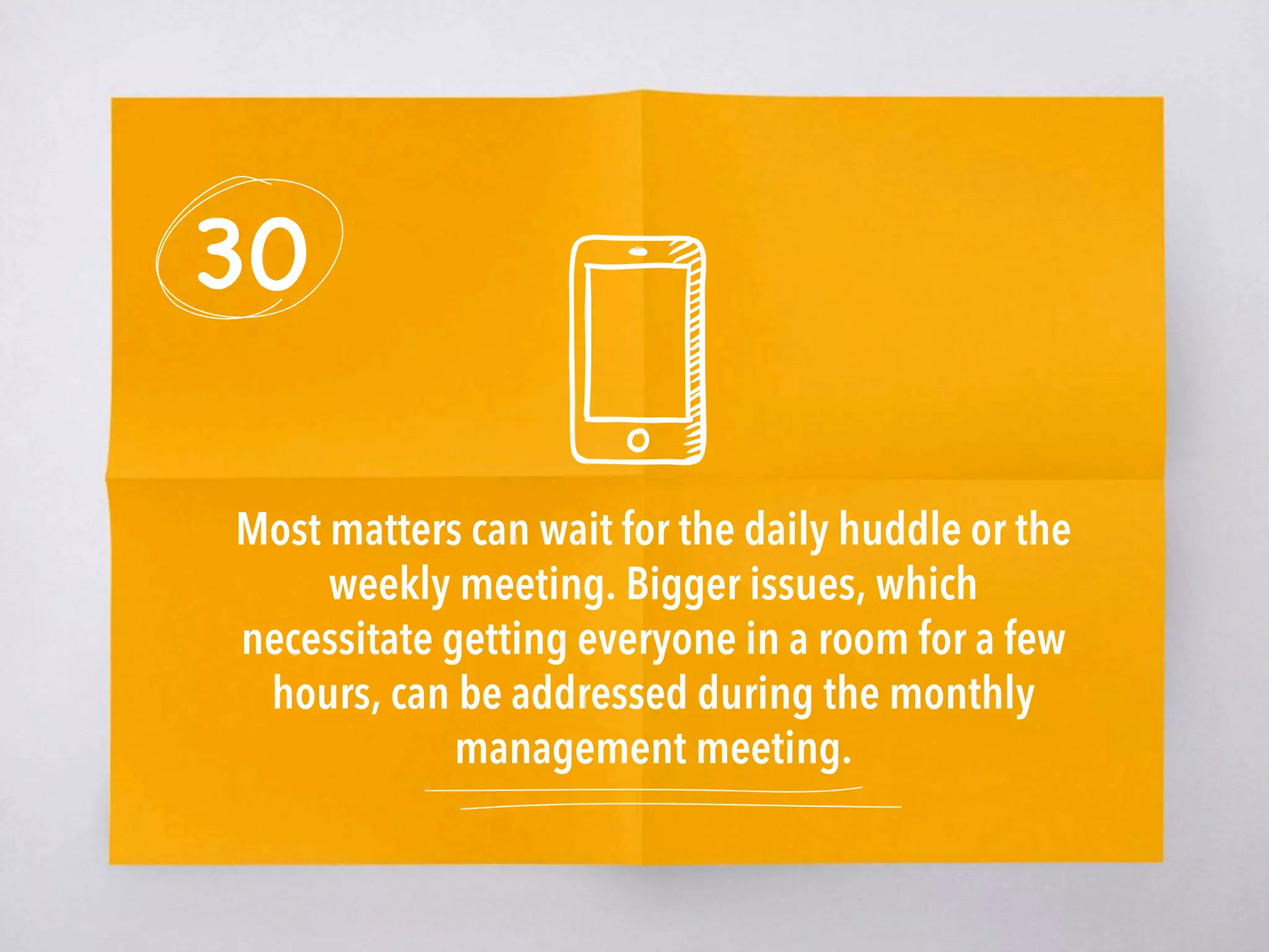 30
Most matters can wait for the daily huddle or the
weekly meeting. Bigger issues, which
necessitate getting everyone in a room for a few
hours, can be addressed during the monthly
management meeting. 
 
