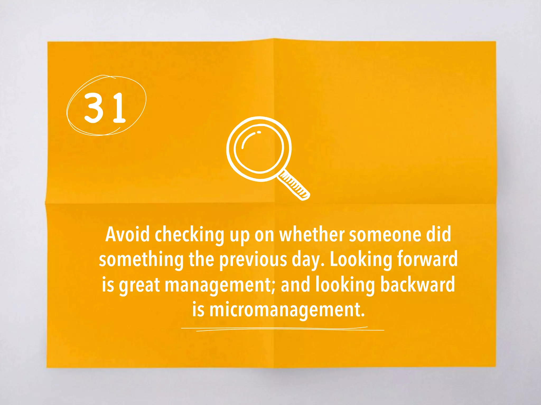 31
Avoid checking up on whether someone did
something the previous day. Looking forward
is great management; and looking backward
is micromanagement. 
 
