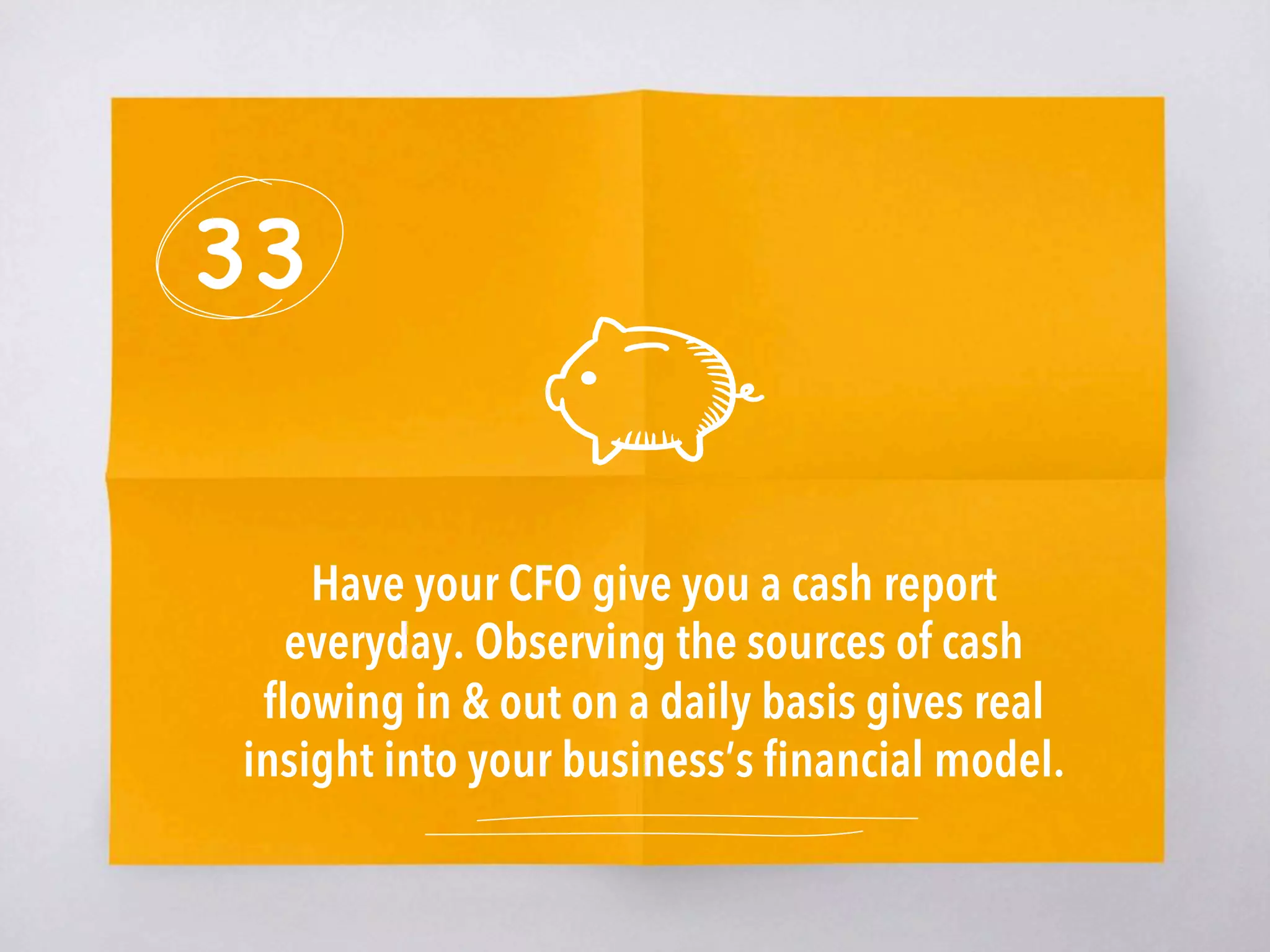 33
Have your CFO give you a cash report
everyday. Observing the sources of cash
ﬂowing in & out on a daily basis gives real
insight into your business’s ﬁnancial model. 
 