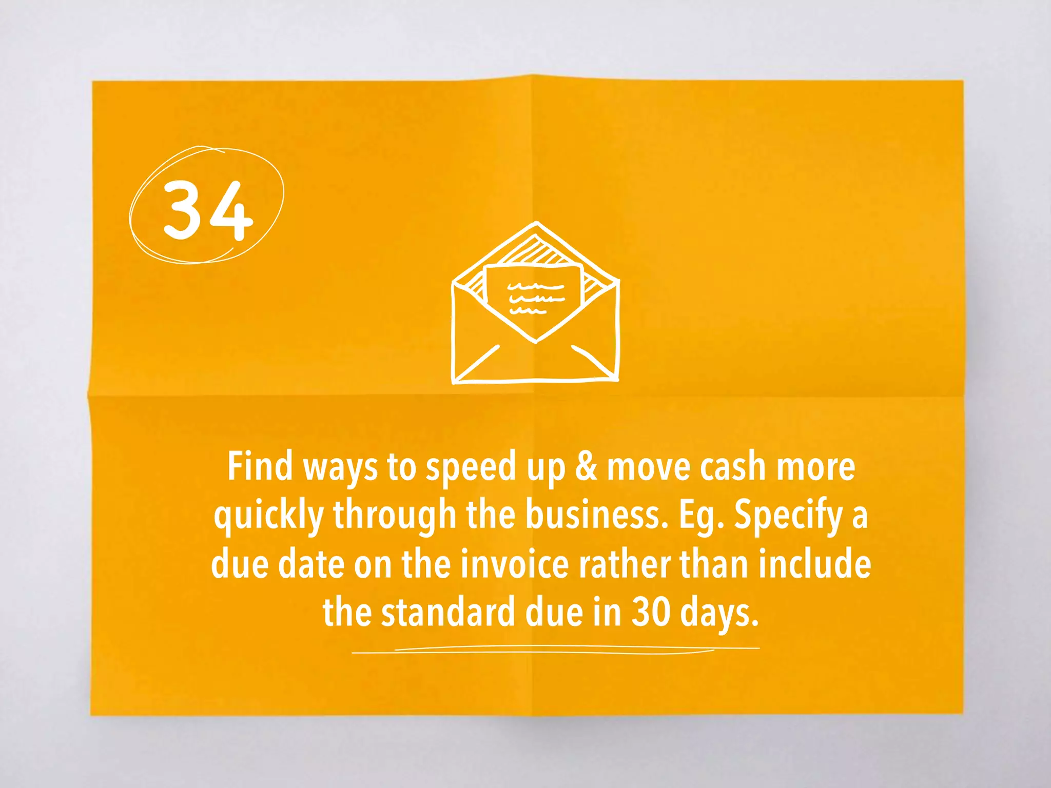 34
Find ways to speed up & move cash more
quickly through the business. Eg. Specify a
due date on the invoice rather than include
the standard due in 30 days. 
 