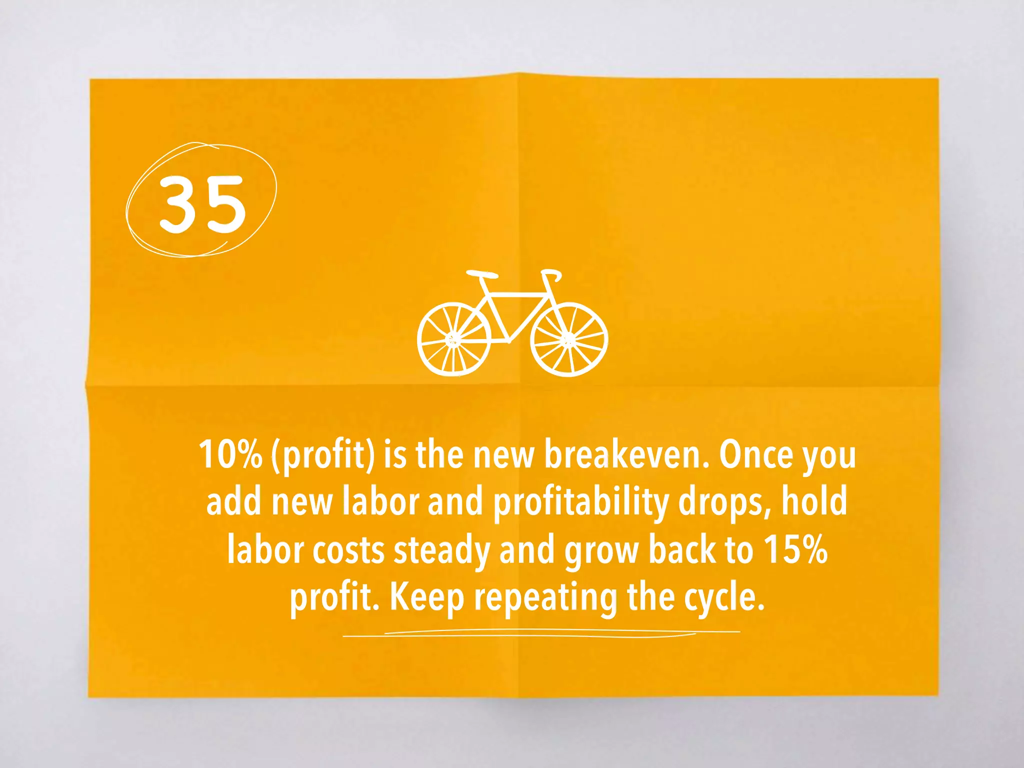 35
10% (proﬁt) is the new breakeven. Once you
add new labor and proﬁtability drops, hold
labor costs steady and grow back to 15%
proﬁt. Keep repeating the cycle. 
 