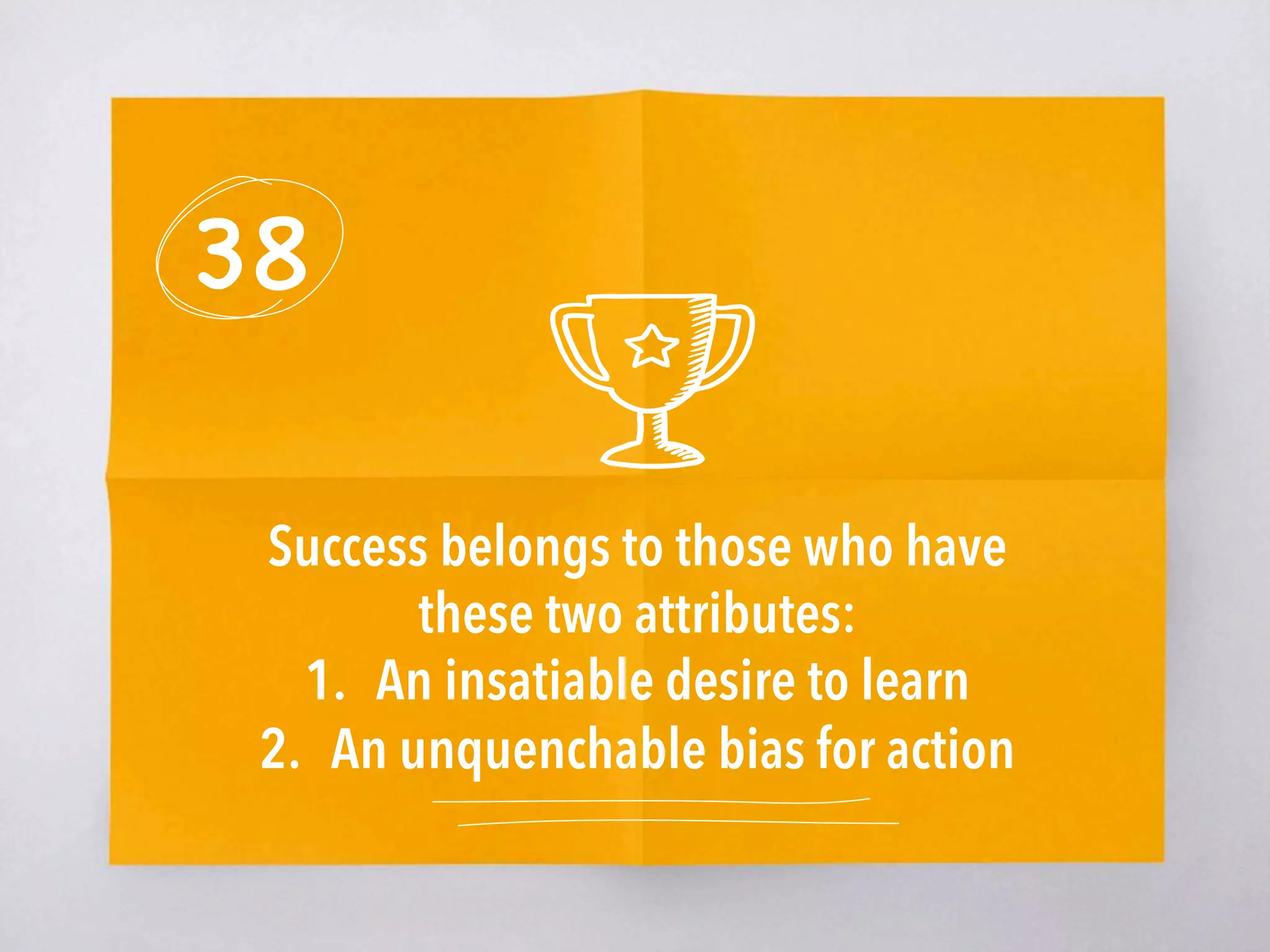 38
Success belongs to those who have
these two attributes:
1.  An insatiable desire to learn
2.  An unquenchable bias for action
 
