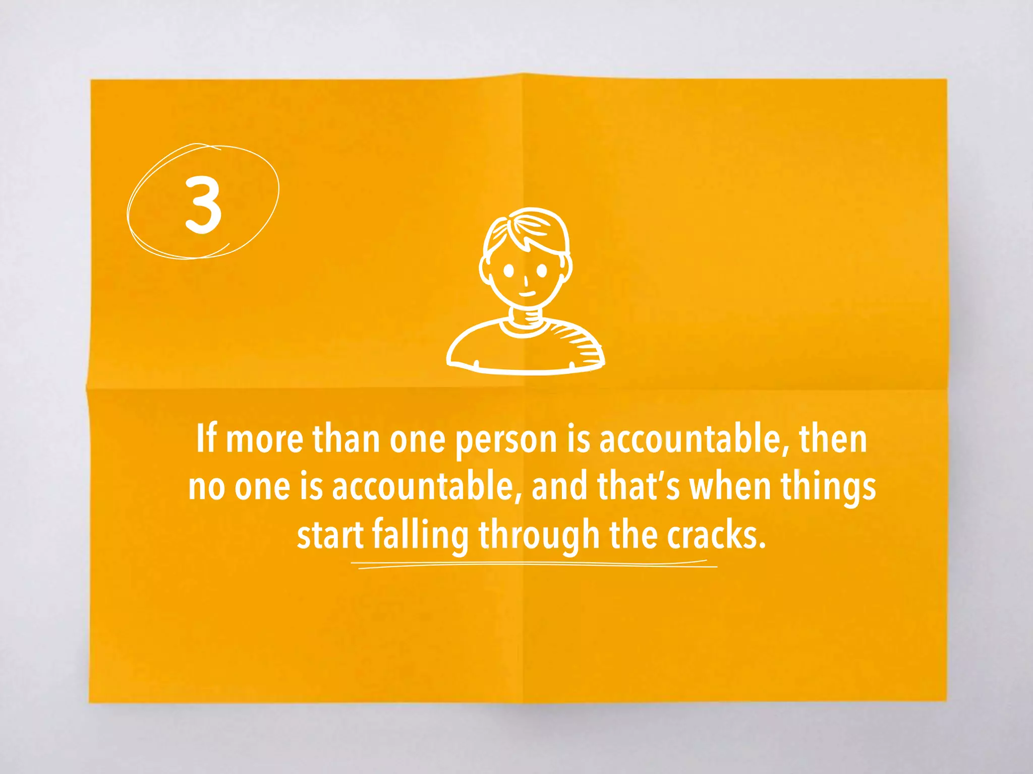 3
If more than one person is accountable, then
no one is accountable, and that’s when things
start falling through the cracks. 
 