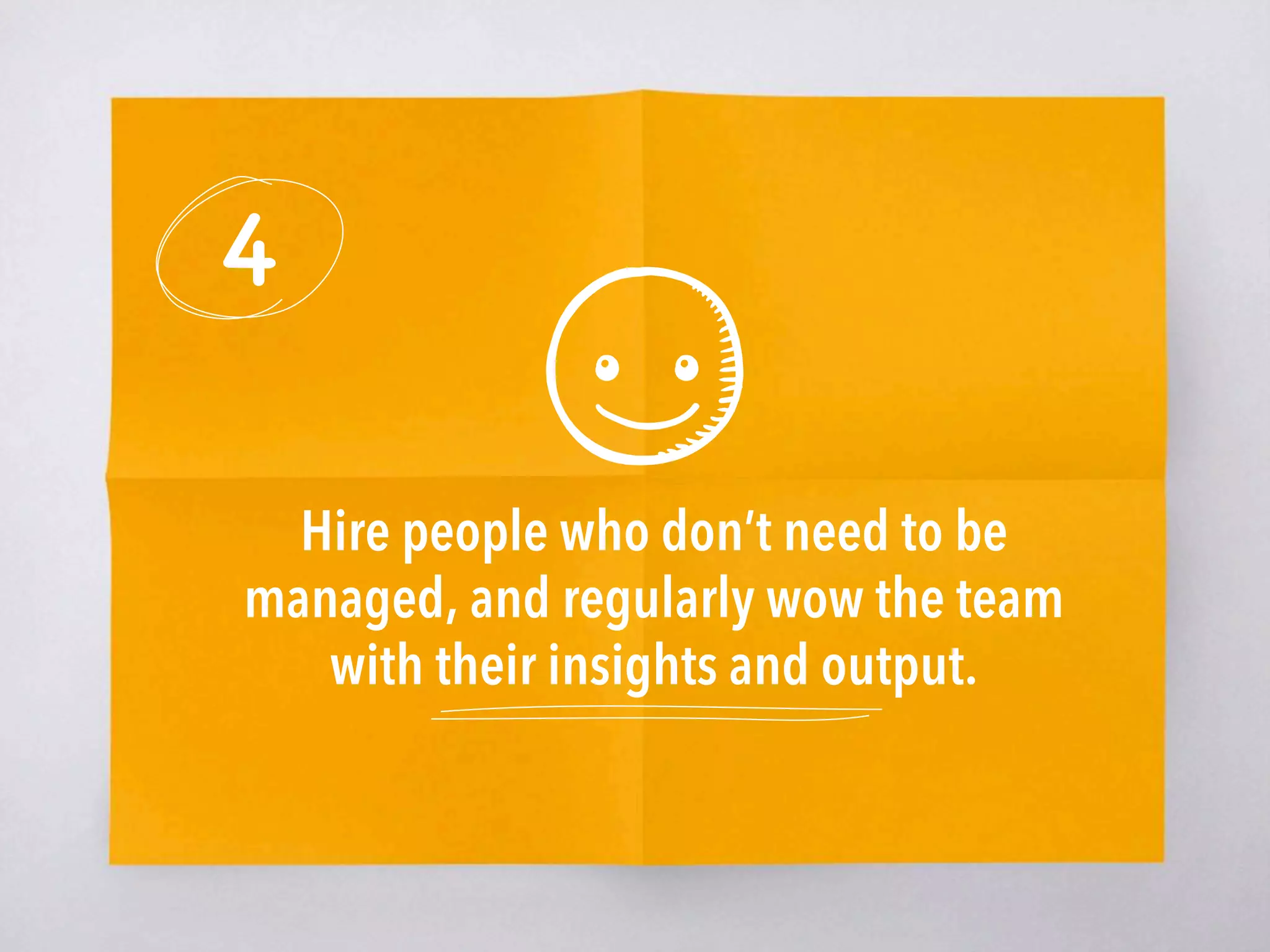 4
Hire people who don’t need to be
managed, and regularly wow the team
with their insights and output. 
 