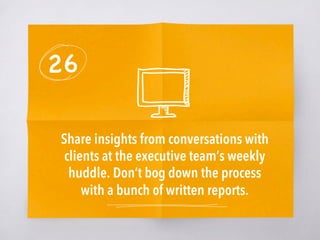 26
Share insights from conversations with
clients at the executive team’s weekly
huddle. Don’t bog down the process
with a bunch of written reports. 
 