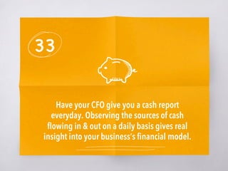 33
Have your CFO give you a cash report
everyday. Observing the sources of cash
ﬂowing in & out on a daily basis gives real
insight into your business’s ﬁnancial model. 
 