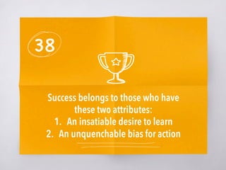 38
Success belongs to those who have
these two attributes:
1.  An insatiable desire to learn
2.  An unquenchable bias for action
 
