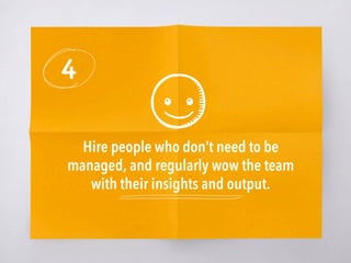 4
Hire people who don’t need to be
managed, and regularly wow the team
with their insights and output. 
 