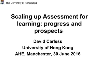 Scaling up Assessment for
learning: progress and
prospects
David Carless
University of Hong Kong
AHE, Manchester, 30 June 2016
The University of Hong Kong
 