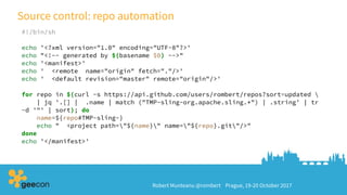 Robert Munteanu @rombert Prague, 19-20 October 2017
Source control: repo automation
#!/bin/sh
echo '<?xml version="1.0" encoding="UTF-8"?>'
echo "<!-- generated by $(basename $0) -->"
echo '<manifest>'
echo ' <remote name="origin" fetch="."/>'
echo ' <default revision="master" remote="origin"/>'
for repo in $(curl -s https://api.github.com/users/rombert/repos?sort=updated 
| jq '.[] | .name | match ("TMP-sling-org.apache.sling.*") | .string' | tr
-d '"' | sort); do
name=${repo#TMP-sling-}
echo " <project path="${name}" name="${repo}.git"/>"
done
echo '</manifest>'
 