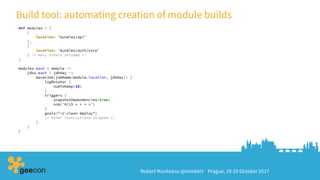 Robert Munteanu @rombert Prague, 19-20 October 2017
Build tool: automating creation of module builds
def modules = [
[
location: 'bundles/api'
],
[
location: 'bundles/auth/core'
] /* many others skipped */
]
modules.each { module ->
jdks.each { jdkKey ->
mavenJob(jobName(module.location, jdkKey)) {
logRotator {
numToKeep(15)
}
triggers {
snapshotDependencies(true)
scm('H/15 * * * *')
}
goals("-U clean deploy")
/* other instructions skipped */
}
}
}
 