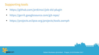 Robert Munteanu @rombert Prague, 19-20 October 2017
Supporting tools
●
https://github.com/jenkinsci/job-dsl-plugin
●
https://gerrit.googlesource.com/git-repo/
●
https://projects.eclipse.org/projects/tools.oomph
 