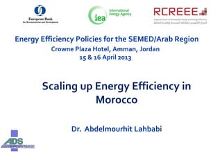Energy Efficiency Policies for the SEMED/Arab Region
Crowne Plaza Hotel, Amman, Jordan
15 & 16 April 2013
Scaling up Energy Efficiency in
Morocco
Dr. Abdelmourhit Lahbabi
 