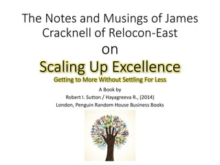 The Notes and Musings of James
Cracknell of Relocon-East
on
Scaling Up Excellence
Getting to More Without Settling For Less
A Book by
Robert I. Sutton / Hayagreeva R., (2014)
London, Penguin Random House Business Books
 