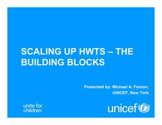 SCALING UP HWTS – THE
BUILDING BLOCKS
Presented by: Michael A. Forson,
UNICEF, New York

 
