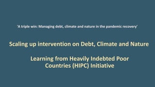 'A triple win: Managing debt, climate and nature in the pandemic recovery'
Scaling up intervention on Debt, Climate and Nature
Learning from Heavily Indebted Poor
Countries (HIPC) Initiative
 
