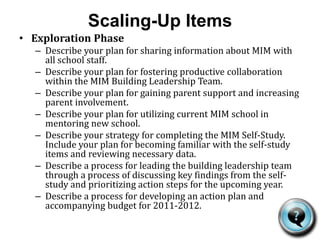 Scaling-Up ItemsInitial Implementation PhaseDescribe your plan for sharing information about MIM with all school staff. Include a strategy for sharing results of the self-study with staff.Describe your plan for sustaining productive collaboration within the MIM Building Leadership Team. Describe your plan for increasing parent support and involvement. Describe a process for leading the building leadership team through a discussion of key findings from the self-study and prioritizing action steps.Describe a process for developing an action plan and accompanying budget for the remainder of the 2010-2011 academic year.Describe a process for revisiting the MIM Self-Study in the spring and discussing results.Describe a process for reviewing progress on implementation of the action plan and developing an action plan for 2011-2012.