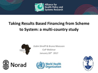 Taking Results Based Financing from Scheme
to System: a multi-country study
Zubin Shroff & Bruno Meessen
CoP Webinar
January 20th 2017
 