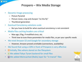 Prospero – Wix Media Storage

• Dynamic Image processing
    – Picture Pyramid
    – Picture resize, crop and sharpen “on the fly”
    – Thumbnail generation
• Eventual Consistency solutions scale
    – But you have to build for when eventual consistency is not consistent
• Media files caching headers are critical
    – Max-age, ETag, if-modified-since, etc.
    – Think how to tune those parameters for media files, as per your specific needs
• We tried Amazon S3 and Google for secondary storage
    – However, Amazon proved unreliable (connections, availability)
• We found that using a CDN in front of Prospero is very affective
•   Initially, files where stored on the filesystem
• T We added Tokyo Tyrant backend for small files
• M We added Memcached (Redis) layer for “in transit” files
 
