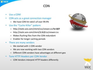 CDN

• Use a CDN!
• CDN acts as a great connection manager
    – We have CDN hit ratio’s of over 99.9%
• Use the “Cache Killer” pattern
    –   http://static.wix.com/client/css/viewer.css?v=327
    –   http://static.wix.com/client/1.3.2/css/viewer.css
    –   Makes flushing files from the CDN redundant
    –   Enabler for longer caching periods
• There are many vendors
    – We started with 1 CDN vendor
    – We are now working with two CDN vendors
    – Different CDN vendors have advantages at different geo
• Tune HTTP Headers per CDN Vendor
    – CDN Vendors interpret HTTP headers differently
 