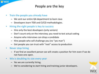 People are the key

• Train the people you already have
    – We sent our entire QA department to learn Java
    – Developers learn TDD and CI/CD methodologies.
• Hiring the right people is key to success
    –   Hire only the best developers (only seniors)
    –   Don’t count only on the interview, you need to test actual coding
    –   Anyone who interviews can drop a candidate
    –   Hire people who will challenge you (no “yes man”)
    –   Get people you can trust with “root” access to production
• Never stop hiring
    – If we find an excellent person we will create a position for him even if we do
      not have one open.
• Wix is doubling its size every year
    – Yes we are currently hiring.
    – We’re considering to start hiring and training junior developers.
 