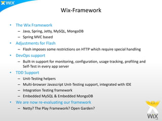 Wix-Framework

• The Wix Framework
    – Java, Spring, Jetty, MySQL, MongoDB
    – Spring MVC based
• Adjustments for Flash
    – Flash imposes some restrictions on HTTP which require special handling
• DevOps support
    – Built-in support for monitoring, configuration, usage tracking, profiling and
      Self-Test in every app server
• TDD Support
    –   Unit-Testing helpers
    –   Multi-browser Javascript Unit-Testing support, integrated with IDE
    –   Integration Testing framework
    –   Embedded MySQL & Embedded MongoDB
• We are now re-evaluating our framework
    – Netty? The Play Framework? Open Garden?
 