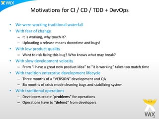Motivations for CI / CD / TDD + DevOps

• We were working traditional waterfall
• With fear of change
    – It is working, why touch it?
    – Uploading a release means downtime and bugs!
• With low product quality
    – Want to risk fixing this bug? Who knows what may break?
• With slow development velocity
    – From “I have a great new product idea” to “it is working” takes too match time
• With tradition enterprise development lifecycle
    – Three months of a “VERSION” development and QA
    – Six months of crisis mode cleaning bugs and stabilizing system
• With traditional operations
    – Developers create “problems” for operations
    – Operations have to “defend” from developers
 