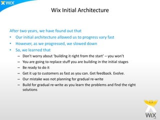 Wix Initial Architecture


After two years, we have found out that
• Our initial architecture allowed us to progress vary fast
• However, as we progressed, we slowed down
• So, we learned that
    –   Don’t worry about ‘building it right from the start’ – you won’t
    –   You are going to replace stuff you are building in the initial stages
    –   Be ready to do it
    –   Get it up to customers as fast as you can. Get feedback. Evolve.
    –   Our mistake was not planning for gradual re-write
    –   Build for gradual re-write as you learn the problems and find the right
        solutions
 