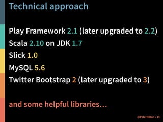 Technical approach 
Play Framework 2.1 (later upgraded to 2.2) 
Scala 2.10 on JDK 1.7 
Slick 1.0 
MySQL 5.6 
Twitter Bootstrap 2 (later upgraded to 3) 
and some helpful libraries… 
@PeterHilton • 14 
 